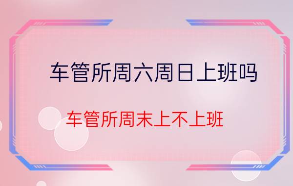 车管所周六周日上班吗 车管所周末上不上班